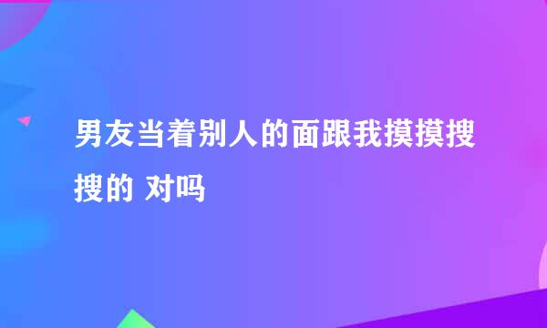 男友当着别人的面跟我摸摸搜搜的 对吗