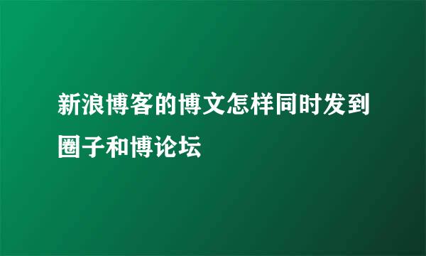 新浪博客的博文怎样同时发到圈子和博论坛