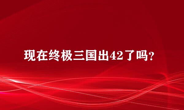 现在终极三国出42了吗？