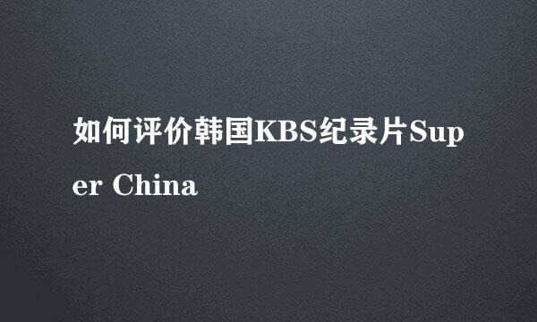 如何评价韩国KBS纪录片Super China