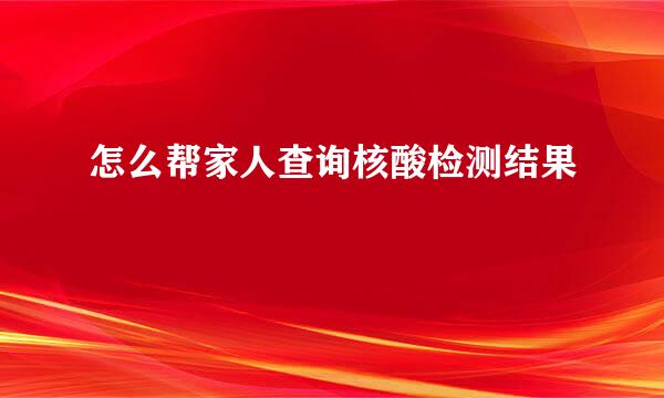 怎么帮家人查询核酸检测结果