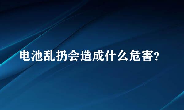 电池乱扔会造成什么危害？