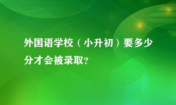 外国语学校（小升初）要多少分才会被录取？