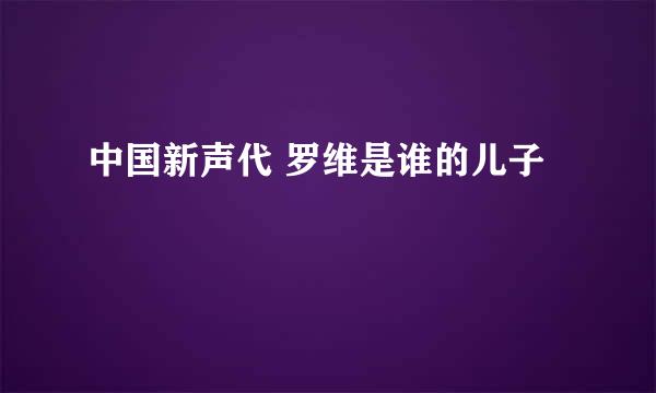 中国新声代 罗维是谁的儿子