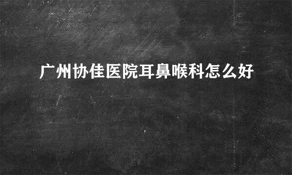 广州协佳医院耳鼻喉科怎么好