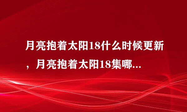 月亮抱着太阳18什么时候更新，月亮抱着太阳18集哪里有，月亮抱着太阳第18集出来没有 ？