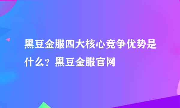 黑豆金服四大核心竞争优势是什么？黑豆金服官网