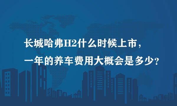 长城哈弗H2什么时候上市，一年的养车费用大概会是多少？