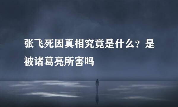 张飞死因真相究竟是什么？是被诸葛亮所害吗