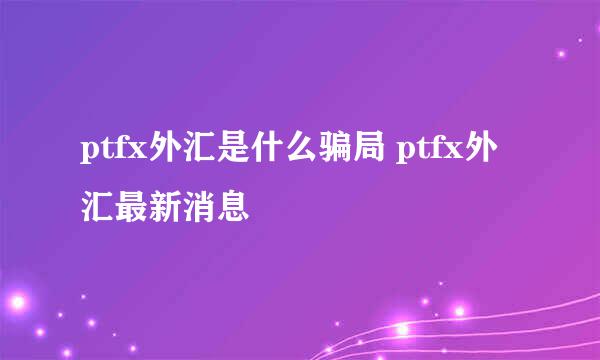 ptfx外汇是什么骗局 ptfx外汇最新消息