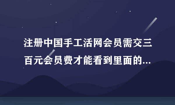 注册中国手工活网会员需交三百元会员费才能看到里面的信息是真的吗有谁注册过请指教