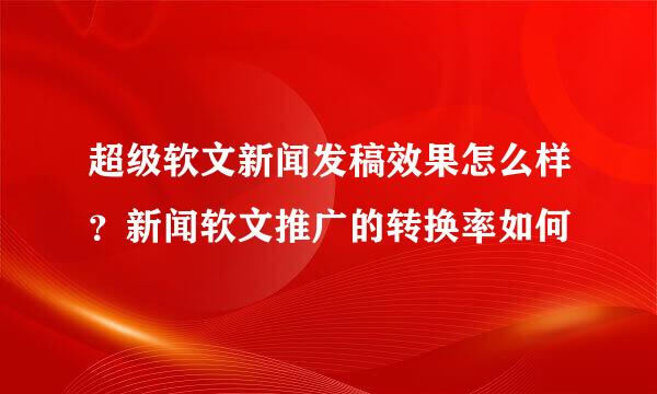 超级软文新闻发稿效果怎么样？新闻软文推广的转换率如何