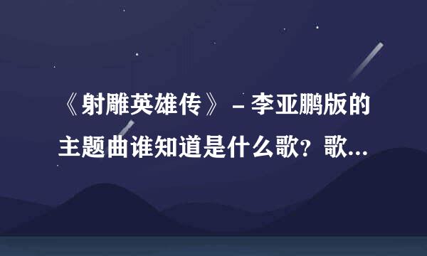 《射雕英雄传》－李亚鹏版的主题曲谁知道是什么歌？歌词？谢谢了，大神帮忙啊