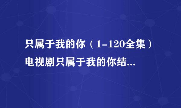 只属于我的你（1-120全集）电视剧只属于我的你结局在线观看地址？