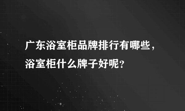 广东浴室柜品牌排行有哪些，浴室柜什么牌子好呢？