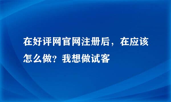 在好评网官网注册后，在应该怎么做？我想做试客