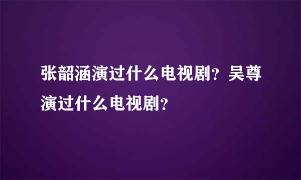 张韶涵演过什么电视剧？吴尊演过什么电视剧？