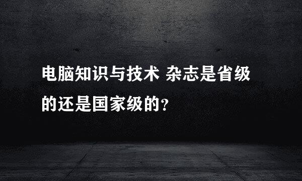 电脑知识与技术 杂志是省级的还是国家级的？