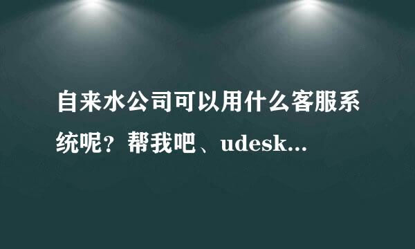 自来水公司可以用什么客服系统呢？帮我吧、udesk、环信哪个更好用？