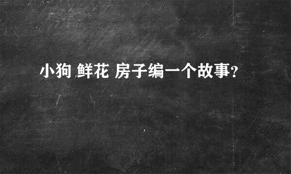 小狗 鲜花 房子编一个故事？