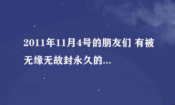 2011年11月4号的朋友们 有被无缘无故封永久的么，有的话顶起来。