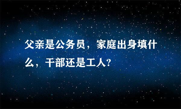 父亲是公务员，家庭出身填什么，干部还是工人?