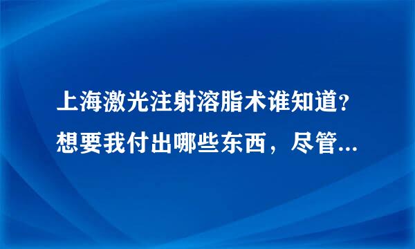 上海激光注射溶脂术谁知道？想要我付出哪些东西，尽管说，我什么都愿意啊！@