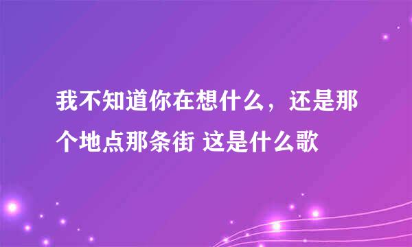 我不知道你在想什么，还是那个地点那条街 这是什么歌