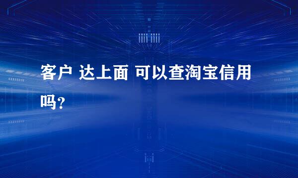 客户 达上面 可以查淘宝信用吗？