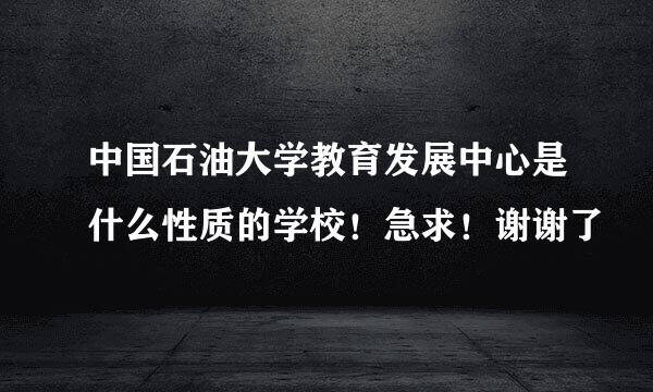 中国石油大学教育发展中心是什么性质的学校！急求！谢谢了