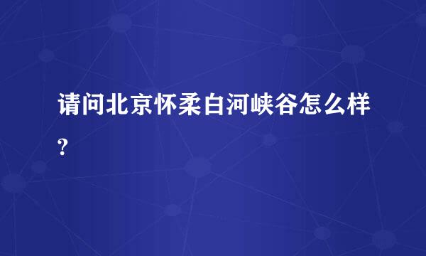 请问北京怀柔白河峡谷怎么样?