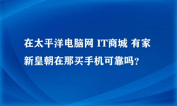 在太平洋电脑网 IT商城 有家新皇朝在那买手机可靠吗？