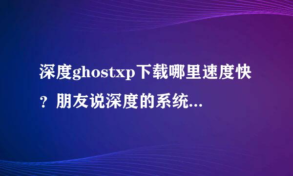 深度ghostxp下载哪里速度快？朋友说深度的系统比较好，我想装个深度系统，请推荐个好的下载站！