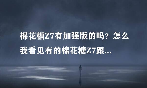 棉花糖Z7有加强版的吗？怎么我看见有的棉花糖Z7跟我不一样的？是改装过的吗？