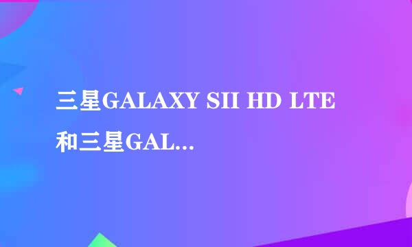 三星GALAXY SII HD LTE和三星GALAXY SII 哪个好?