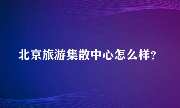 北京旅游集散中心怎么样？