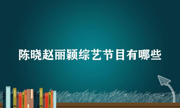 陈晓赵丽颖综艺节目有哪些