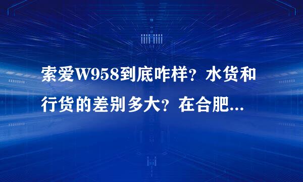 索爱W958到底咋样？水货和行货的差别多大？在合肥有水货卖吗？在哪？多少钱？