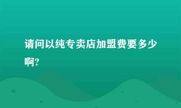 请问以纯专卖店加盟费要多少啊?