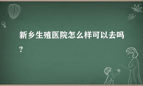 新乡生殖医院怎么样可以去吗?