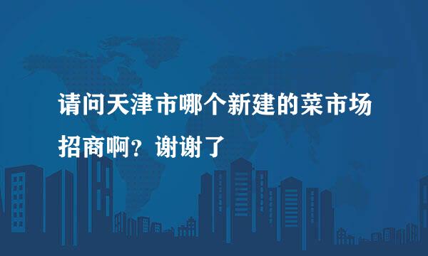 请问天津市哪个新建的菜市场招商啊？谢谢了