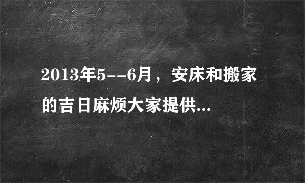 2013年5--6月，安床和搬家的吉日麻烦大家提供一下。最好写上冲煞方面的我参考！谢谢`