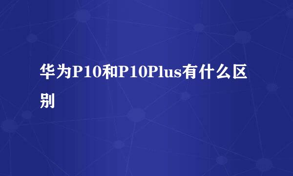 华为P10和P10Plus有什么区别