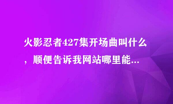 火影忍者427集开场曲叫什么，顺便告诉我网站哪里能找到！有重谢！！最好把网站发到这里！