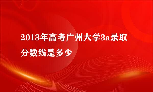 2013年高考广州大学3a录取分数线是多少