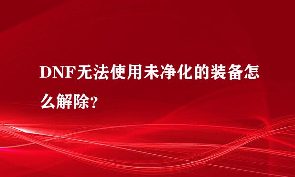 DNF无法使用未净化的装备怎么解除？