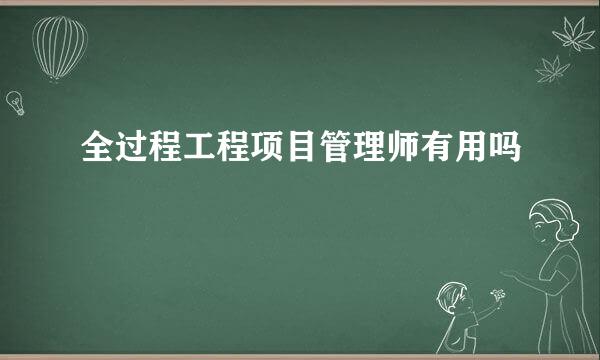 全过程工程项目管理师有用吗