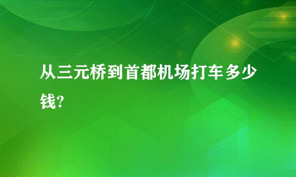 从三元桥到首都机场打车多少钱?