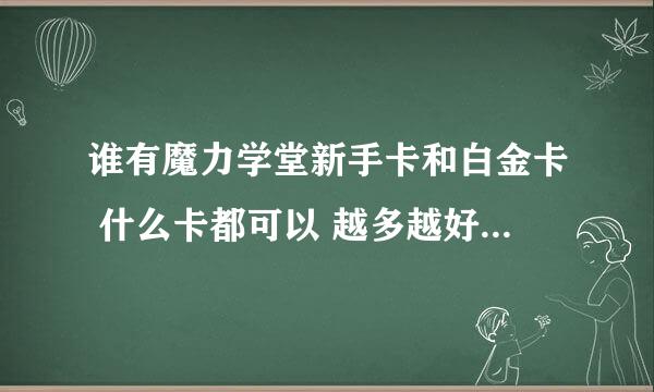 谁有魔力学堂新手卡和白金卡 什么卡都可以 越多越好 有的话给分