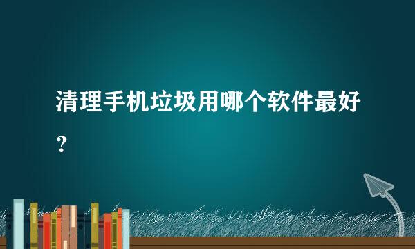 清理手机垃圾用哪个软件最好？